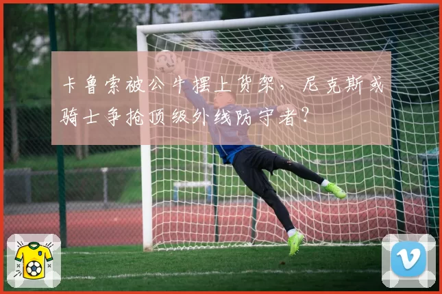 卡鲁索被公牛摆上货架，尼克斯或骑士争抢顶级外线防守者？
