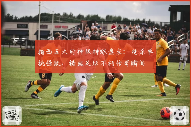 梅西五大封神级神球盘点：绝杀单挑强敌，铸就足坛不朽传奇瞬间