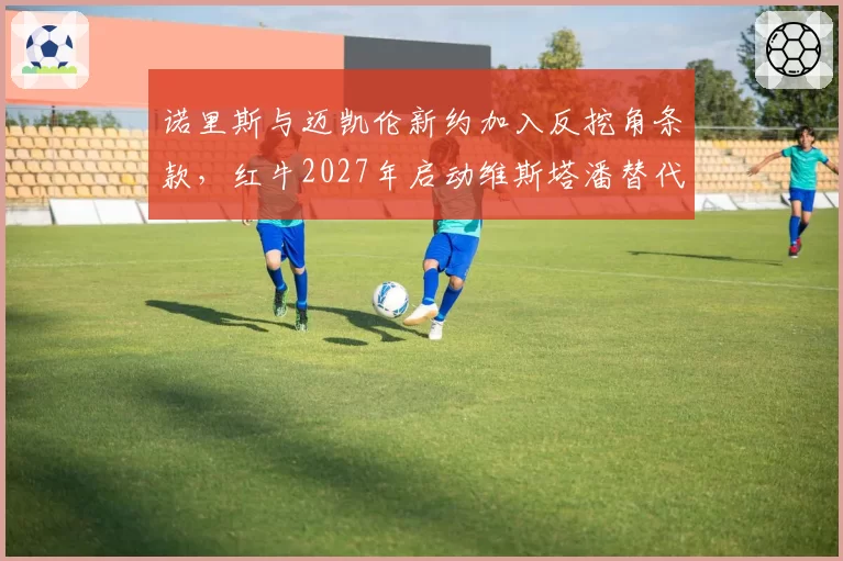 诺里斯与迈凯伦新约加入反挖角条款,红牛2027年启动维斯塔潘替代计划是否锁定英国新星?
