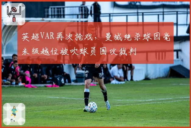 英超VAR再次抢戏,曼城绝杀球因毫米级越位被吹球员围攻裁判