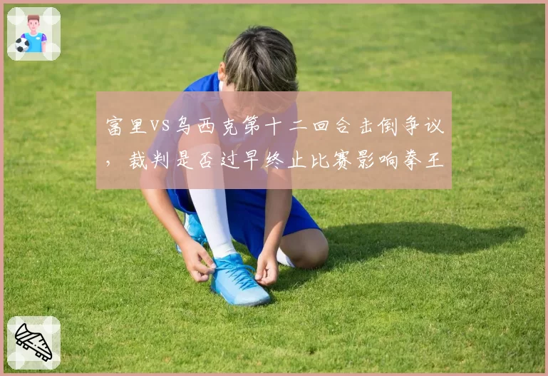 富里vs乌西克第十二回合击倒争议,裁判是否过早终止比赛影响拳王归属?