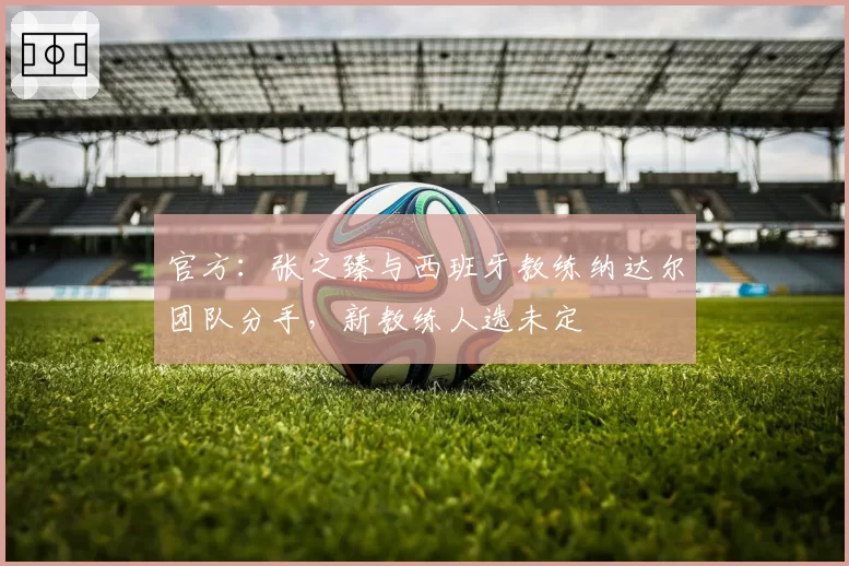 官方:张之臻与西班牙教练纳达尔团队分手,新教练人选未定