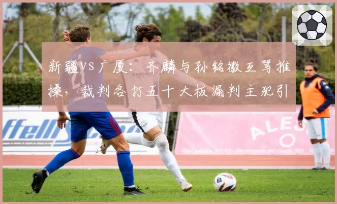 新疆vs广厦:齐麟与孙铭徽互骂推搡,裁判各打五十大板漏判主犯引不满