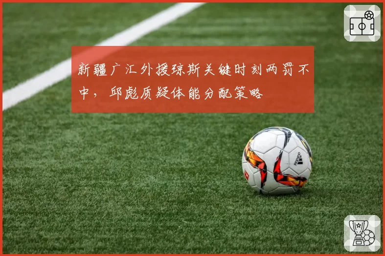 新疆广汇外援琼斯关键时刻两罚不中，邱彪质疑体能分配策略