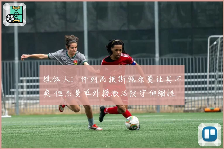 媒体人:许利民换斯佩尔曼让其不爽 但杰曼单外援激活防守伸缩性